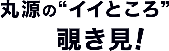 丸源の”イイところ”覗き見！