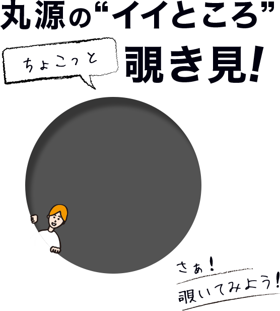 丸源の”イイところ”覗き見！