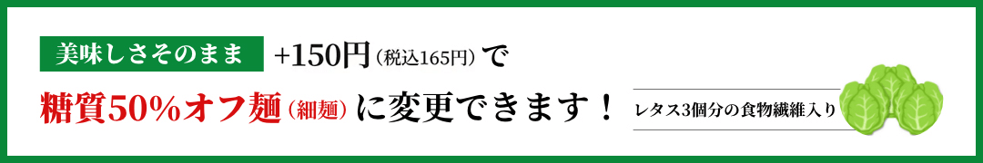 美味しさそのまま+150円で糖質50%カット麺(細麵)に変更できます!