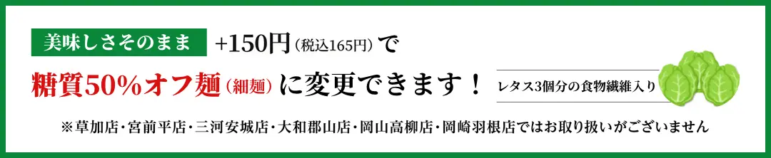 美味しさそのまま+150円で糖質50%カット麺(細麵)に変更できます!