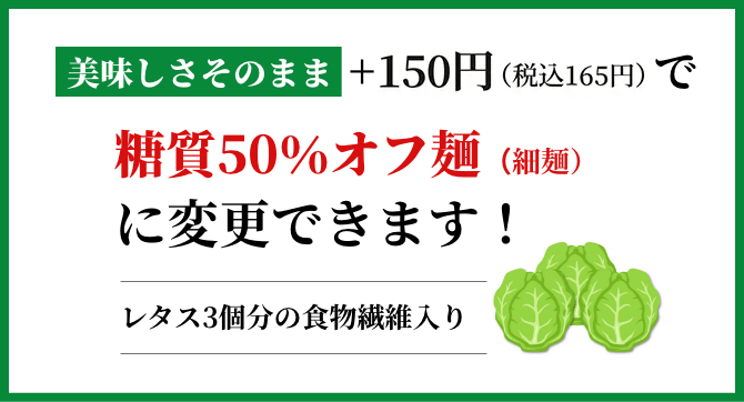 美味しさそのまま+150円で糖質50%カット麺(細麵)に変更できます!