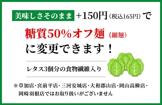 美味しさそのまま+150円で糖質50%カット麺(細麵)に変更できます!