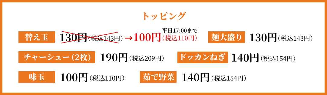 トッピング 替え玉100円 麺大盛り130円 チャーシュー(2枚)190円 ドッカンねぎ140円 味玉100円 茹で野菜140円