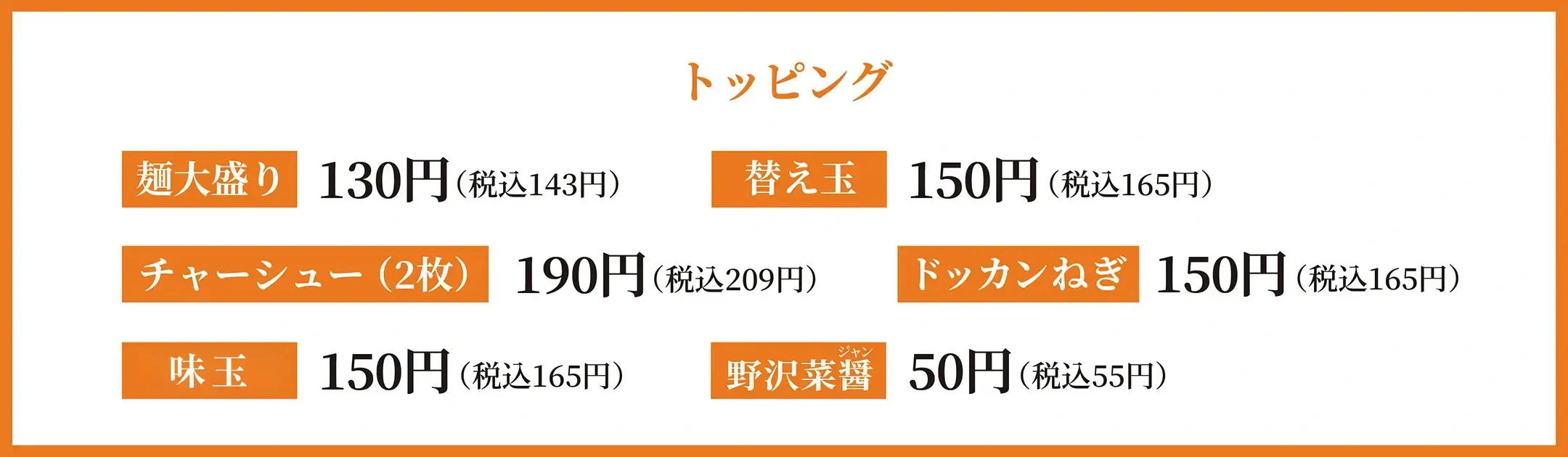 トッピング 麺大盛り130円(税込 143円) 替え玉150円(税込 165円) チャーシュー(2枚)190円(税込 209円) ドッカンねぎ150円(税込 165円) 味玉150円(税込 165円) 野沢菜醤 50円(税込 55円)